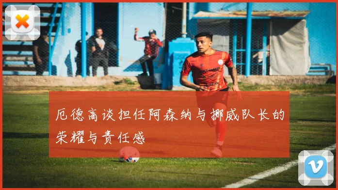 厄德高谈担任阿森纳与挪威队长的荣耀与责任感