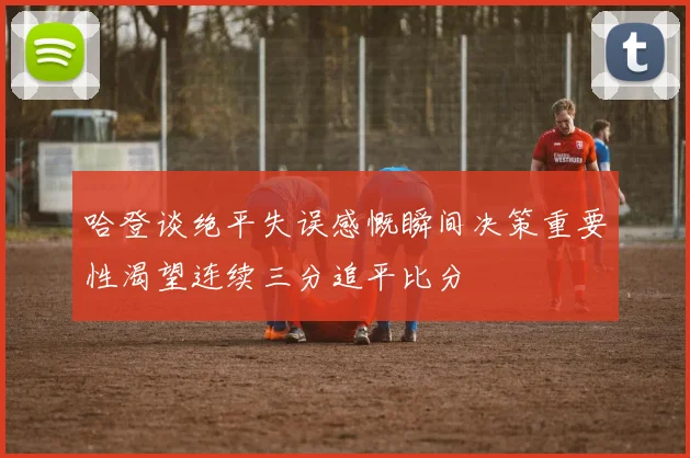 哈登谈绝平失误感慨瞬间决策重要性渴望连续三分追平比分