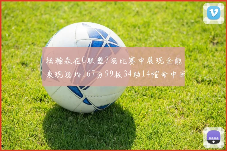 杨瀚森在G联盟7场比赛中展现全能表现场均167分99板34助14帽命中率超五成