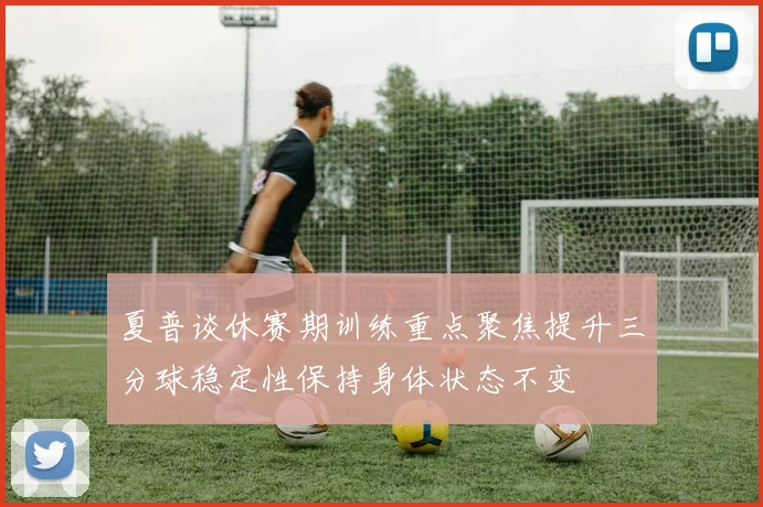 夏普谈休赛期训练重点聚焦提升三分球稳定性保持身体状态不变