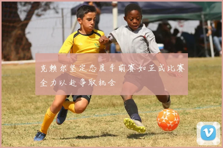 克赖尔坚定态度季前赛如正式比赛全力以赴争取机会