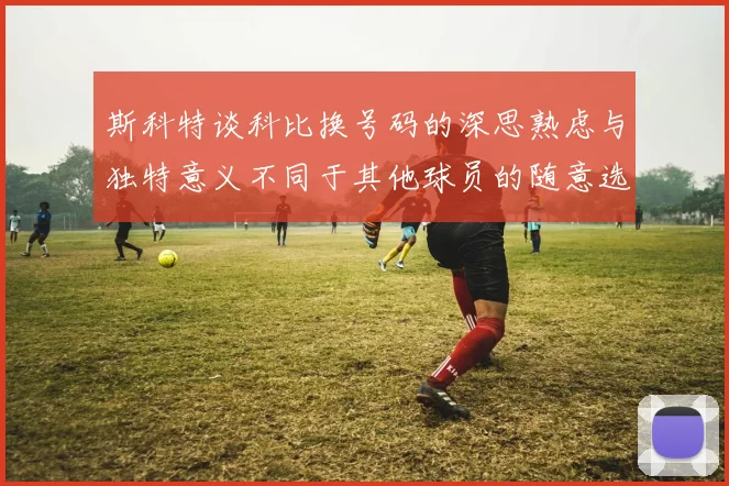 斯科特谈科比换号码的深思熟虑与独特意义不同于其他球员的随意选择