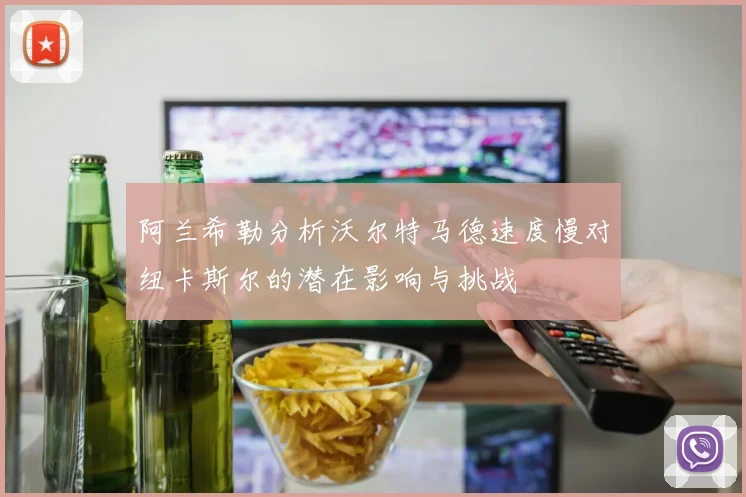 阿兰希勒分析沃尔特马德速度慢对纽卡斯尔的潜在影响与挑战