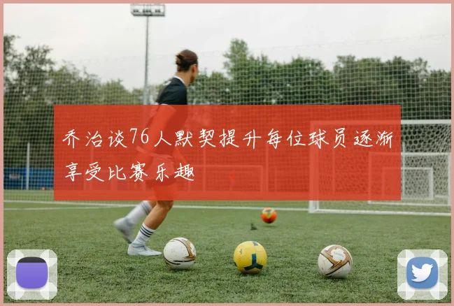 乔治谈76人默契提升每位球员逐渐享受比赛乐趣