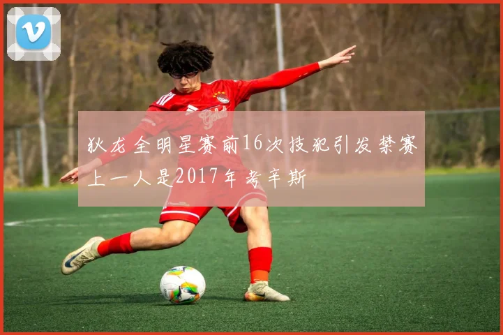 狄龙全明星赛前16次技犯引发禁赛上一人是2017年考辛斯