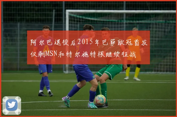 阿尔巴退役后2015年巴萨欧冠首发仅剩MSN和特尔施特根继续征战