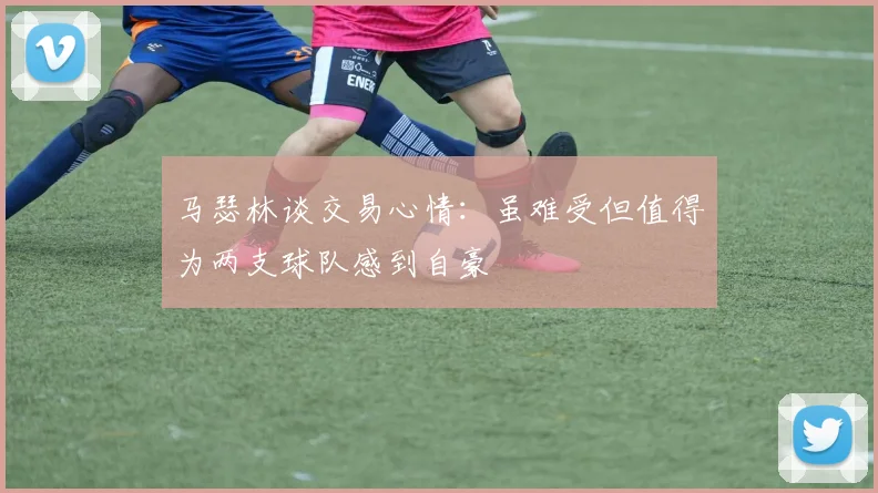 马瑟林谈交易心情：虽难受但值得为两支球队感到自豪