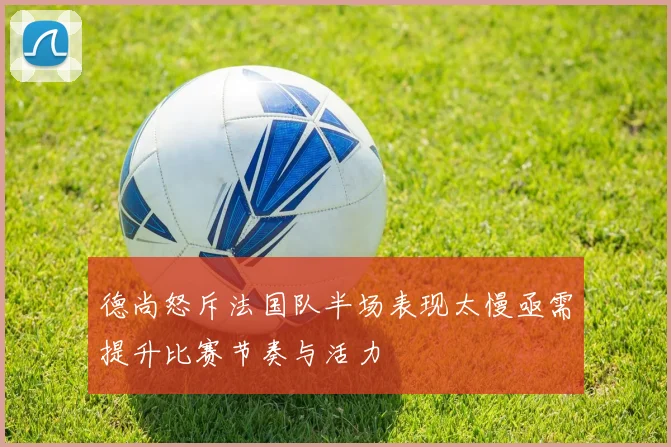 德尚怒斥法国队半场表现太慢亟需提升比赛节奏与活力