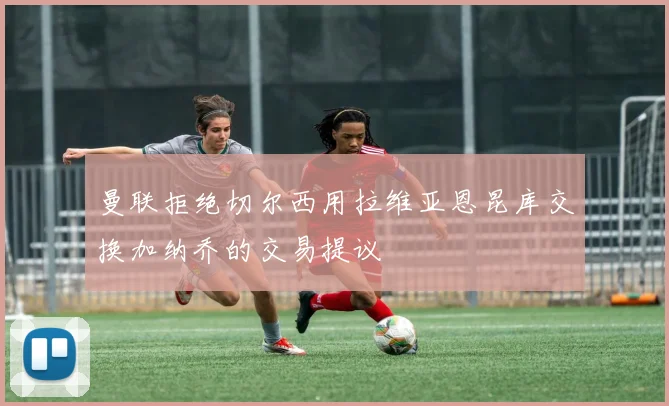 曼联拒绝切尔西用拉维亚恩昆库交换加纳乔的交易提议