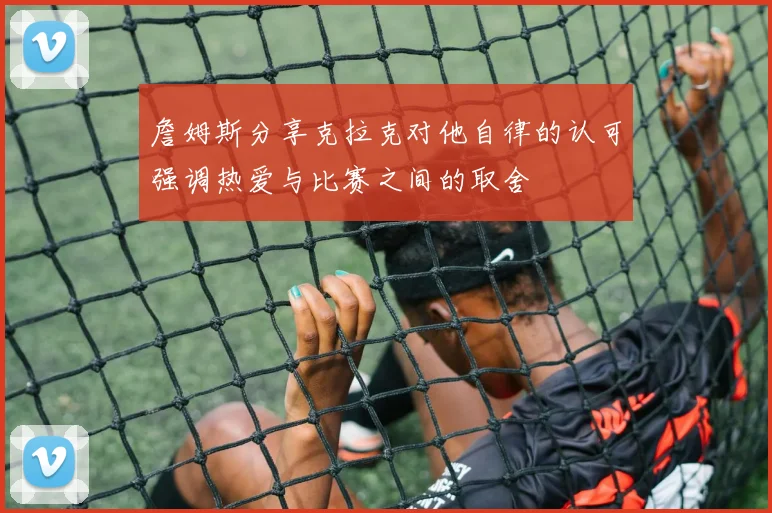 詹姆斯分享克拉克对他自律的认可强调热爱与比赛之间的取舍