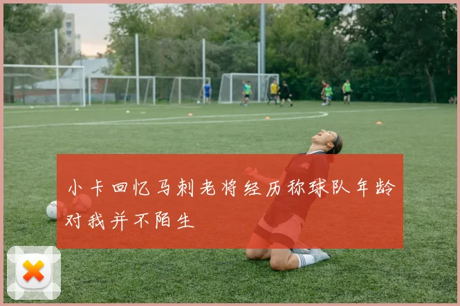 小卡回忆马刺老将经历称球队年龄对我并不陌生