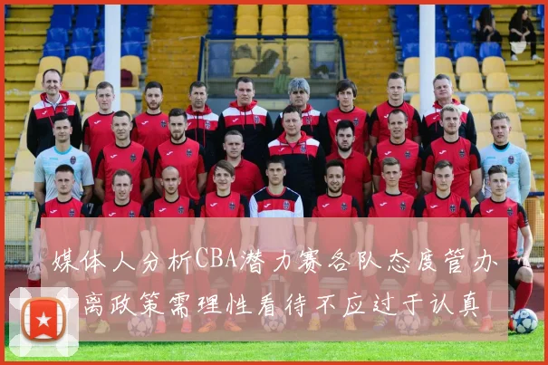 媒体人分析CBA潜力赛各队态度管办分离政策需理性看待不应过于认真