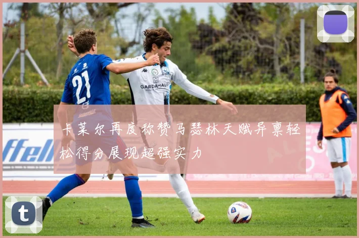 卡莱尔再度称赞马瑟林天赋异禀轻松得分展现超强实力