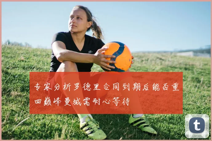 专家分析罗德里合同到期后能否重回巅峰曼城需耐心等待