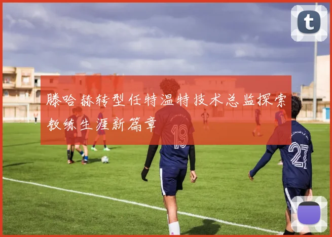 滕哈赫转型任特温特技术总监探索教练生涯新篇章