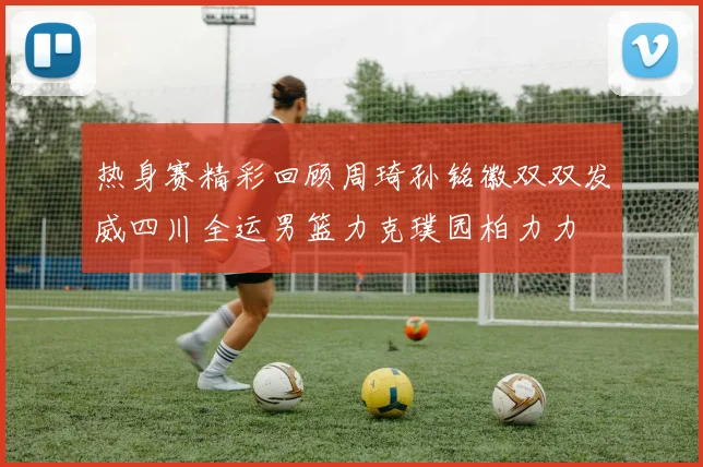 热身赛精彩回顾周琦孙铭徽双双发威四川全运男篮力克璞园柏力力