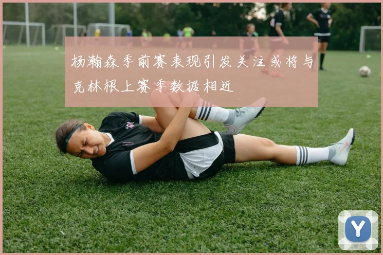 杨瀚森季前赛表现引发关注或将与克林根上赛季数据相近