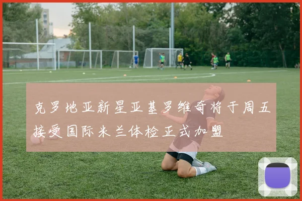 克罗地亚新星亚基罗维奇将于周五接受国际米兰体检正式加盟