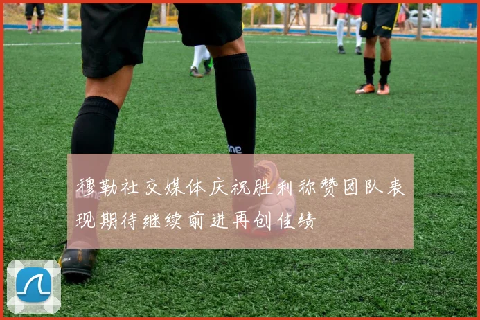 穆勒社交媒体庆祝胜利称赞团队表现期待继续前进再创佳绩