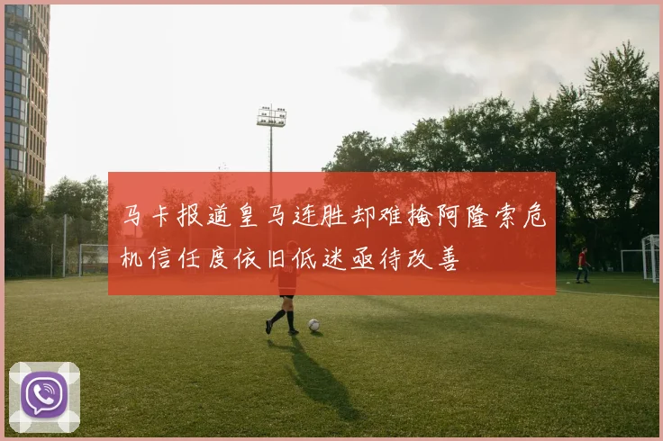 马卡报道皇马连胜却难掩阿隆索危机信任度依旧低迷亟待改善