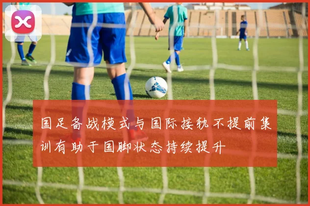 国足备战模式与国际接轨不提前集训有助于国脚状态持续提升