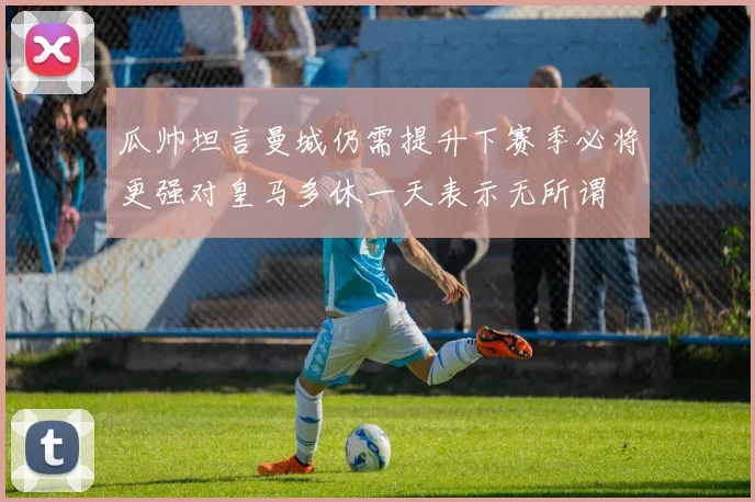 瓜帅坦言曼城仍需提升下赛季必将更强对皇马多休一天表示无所谓