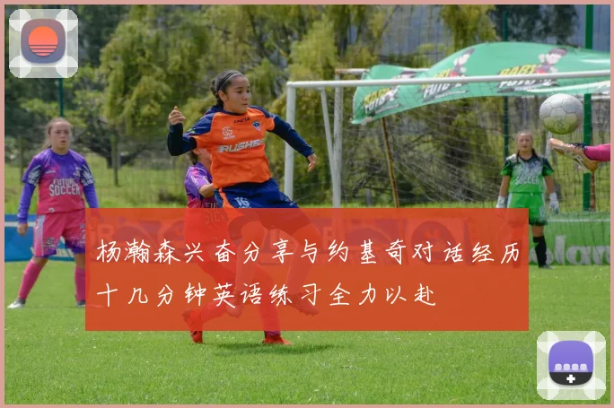 杨瀚森兴奋分享与约基奇对话经历十几分钟英语练习全力以赴