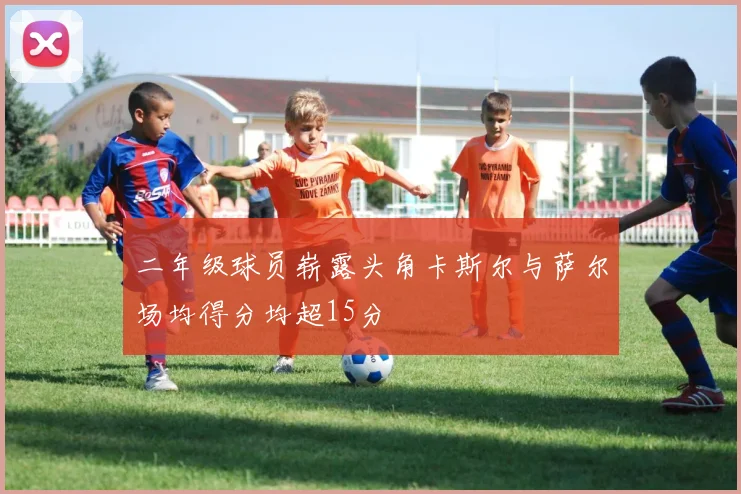 二年级球员崭露头角卡斯尔与萨尔场均得分均超15分