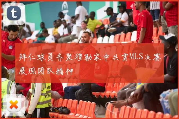 拜仁球员齐聚穆勒家中共赏MLS决赛展现团队精神