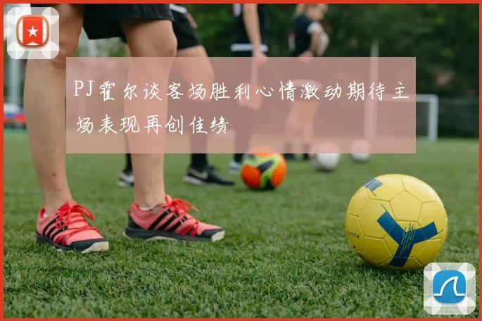 PJ霍尔谈客场胜利心情激动期待主场表现再创佳绩