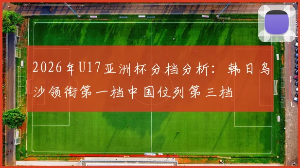 2026年U17亚洲杯分档分析：韩日乌沙领衔第一档中国位列第三档