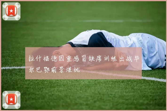 拉什福德因重感冒缺席训练出战毕尔巴鄂前景堪忧