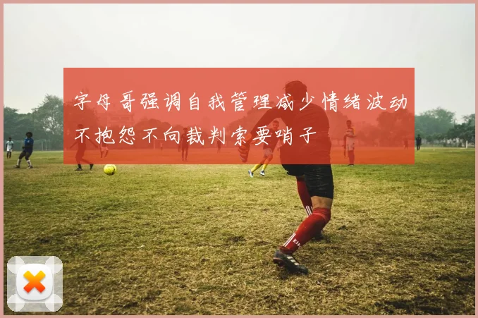 字母哥强调自我管理减少情绪波动不抱怨不向裁判索要哨子