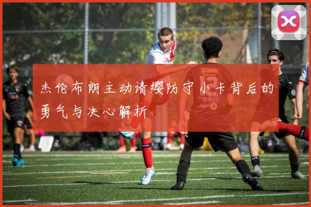 杰伦布朗主动请缨防守小卡背后的勇气与决心解析
