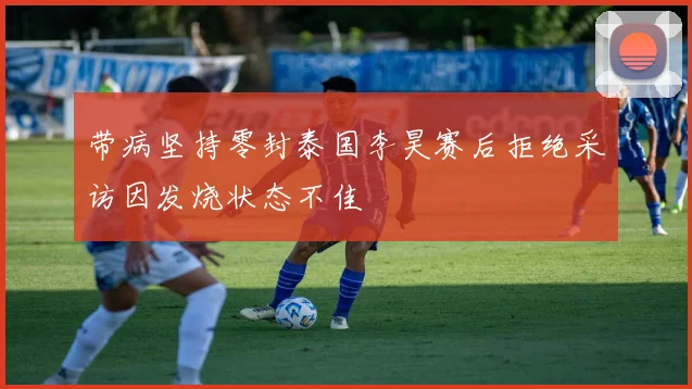 带病坚持零封泰国李昊赛后拒绝采访因发烧状态不佳