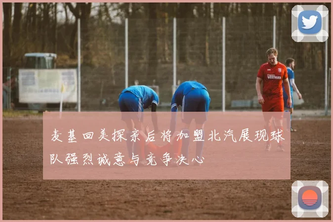 麦基回美探亲后将加盟北汽展现球队强烈诚意与竞争决心