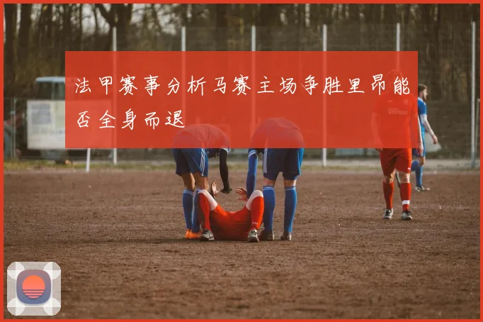 法甲赛事分析马赛主场争胜里昂能否全身而退