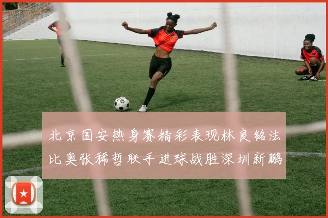 北京国安热身赛精彩表现林良铭法比奥张稀哲联手进球战胜深圳新鹏城