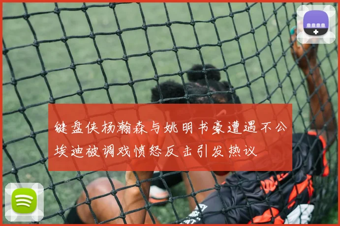 键盘侠杨瀚森与姚明书豪遭遇不公埃迪被调戏愤怒反击引发热议